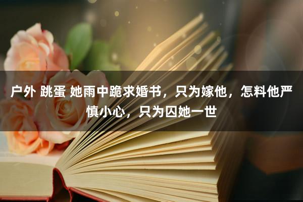 户外 跳蛋 她雨中跪求婚书，只为嫁他，怎料他严慎小心，只为囚她一世