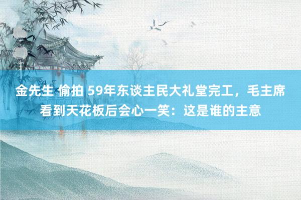 金先生 偷拍 59年东谈主民大礼堂完工，毛主席看到天花板后会心一笑：这是谁的主意