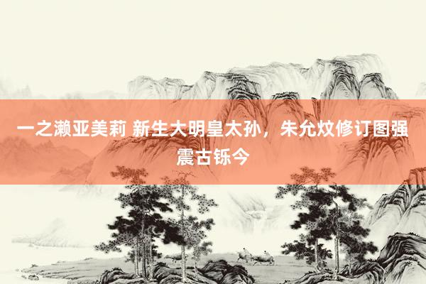 一之濑亚美莉 新生大明皇太孙，朱允炆修订图强震古铄今