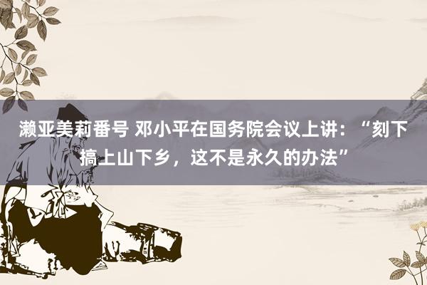 濑亚美莉番号 邓小平在国务院会议上讲：“刻下搞上山下乡，这不是永久的办法”