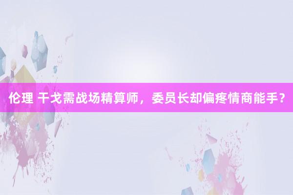 伦理 干戈需战场精算师，委员长却偏疼情商能手？
