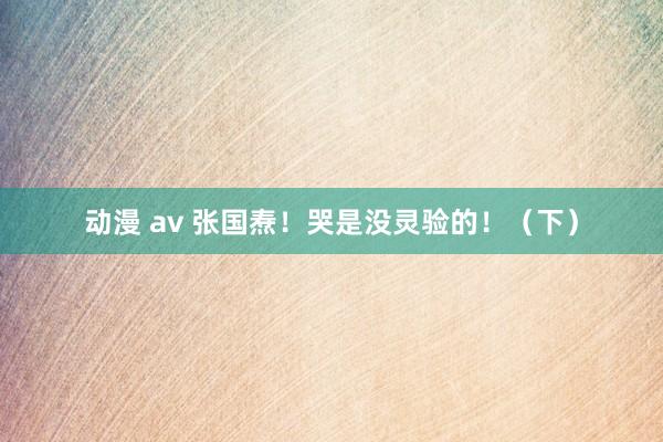 动漫 av 张国焘！哭是没灵验的！（下）