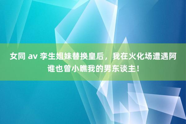 女同 av 孪生姐妹替换皇后，我在火化场遭遇阿谁也曾小瞧我的男东谈主！