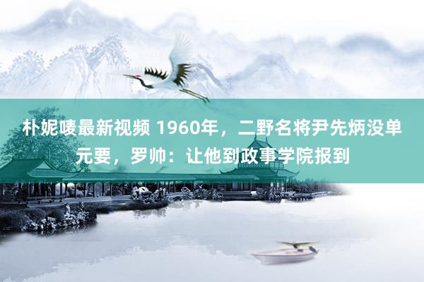 朴妮唛最新视频 1960年，二野名将尹先炳没单元要，罗帅：让他到政事学院报到