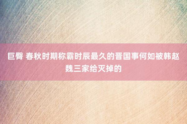 巨臀 春秋时期称霸时辰最久的晋国事何如被韩赵魏三家给灭掉的