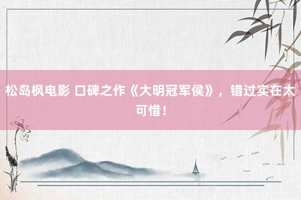 松岛枫电影 口碑之作《大明冠军侯》，错过实在太可惜！