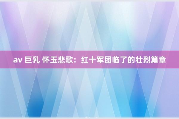 av 巨乳 怀玉悲歌：红十军团临了的壮烈篇章