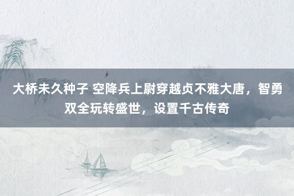 大桥未久种子 空降兵上尉穿越贞不雅大唐，智勇双全玩转盛世，设置千古传奇