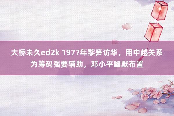大桥未久ed2k 1977年黎笋访华，用中越关系为筹码强要辅助，邓小平幽默布置