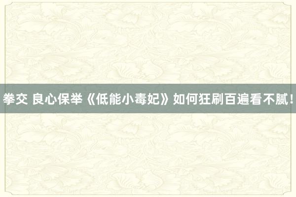 拳交 良心保举《低能小毒妃》如何狂刷百遍看不腻！