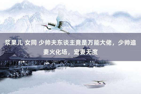浆果儿 女同 少帅夫东谈主竟是万能大佬，少帅追妻火化场，宠妻无度