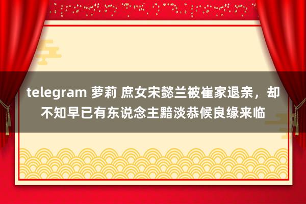 telegram 萝莉 庶女宋懿兰被崔家退亲，却不知早已有东说念主黯淡恭候良缘来临