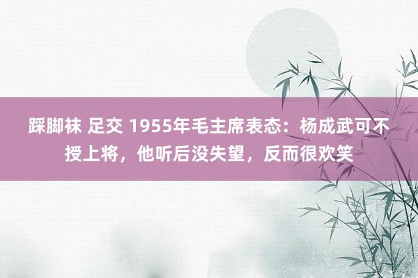 踩脚袜 足交 1955年毛主席表态：杨成武可不授上将，他听后没失望，反而很欢笑
