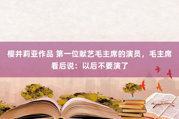 樱井莉亚作品 第一位献艺毛主席的演员，毛主席看后说：以后不要演了