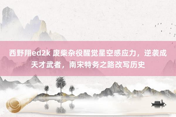 西野翔ed2k 废柴杂役醒觉星空感应力，逆袭成天才武者，南宋特务之路改写历史