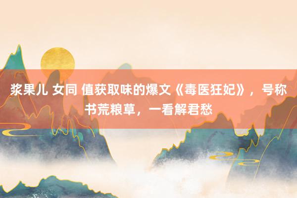浆果儿 女同 值获取味的爆文《毒医狂妃》，号称书荒粮草，一看解君愁