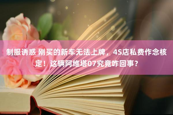制服诱惑 刚买的新车无法上牌，4S店私费作念核定！这辆阿维塔07究竟咋回事？