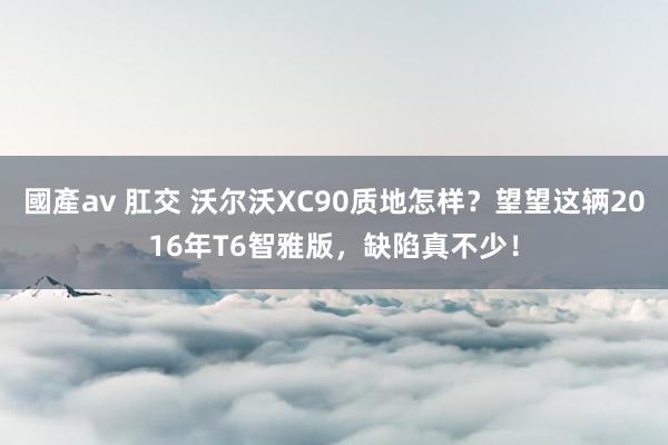 國產av 肛交 沃尔沃XC90质地怎样？望望这辆2016年T6智雅版，缺陷真不少！