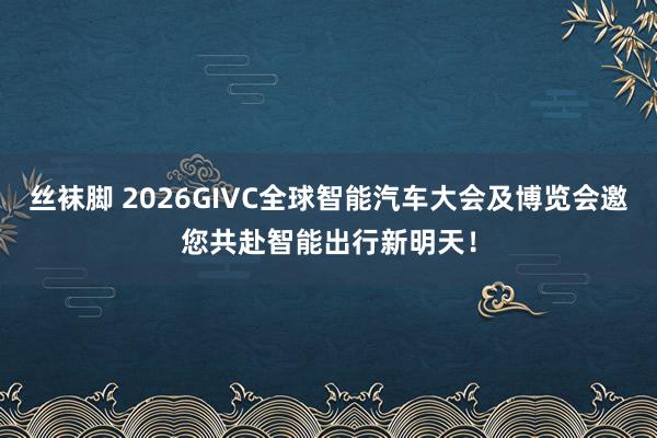 丝袜脚 2026GIVC全球智能汽车大会及博览会邀您共赴智能出行新明天！