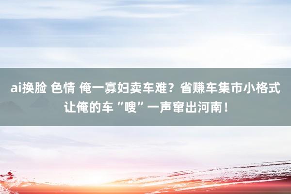ai换脸 色情 俺一寡妇卖车难？省赚车集市小格式让俺的车“嗖”一声窜出河南！