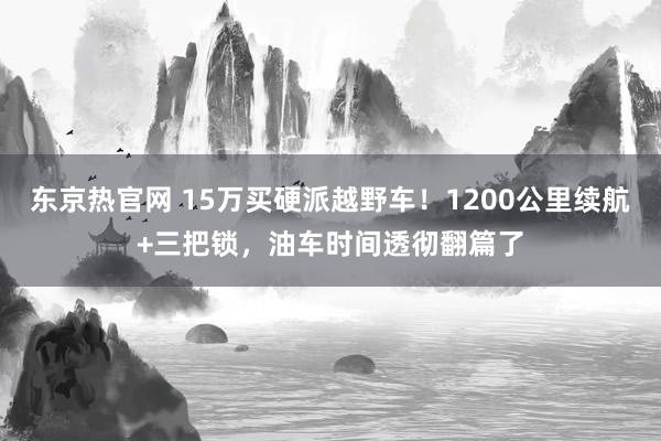 东京热官网 15万买硬派越野车！1200公里续航+三把锁，油车时间透彻翻篇了