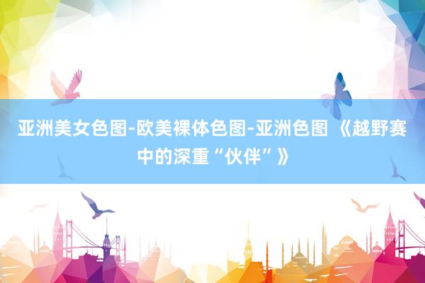 亚洲美女色图-欧美裸体色图-亚洲色图 《越野赛中的深重“伙伴”》