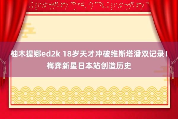 柚木提娜ed2k 18岁天才冲破维斯塔潘双记录！梅奔新星日本站创造历史