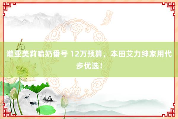 濑亚美莉喷奶番号 12万预算，本田艾力绅家用代步优选！
