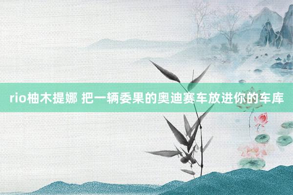 rio柚木提娜 把一辆委果的奥迪赛车放进你的车库