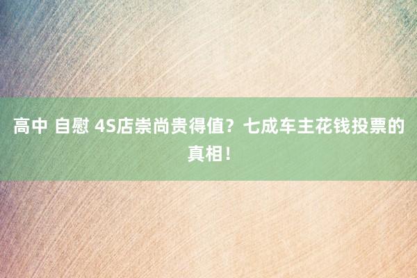 高中 自慰 4S店崇尚贵得值？七成车主花钱投票的真相！