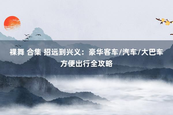 裸舞 合集 招远到兴义：豪华客车/汽车/大巴车方便出行全攻略
