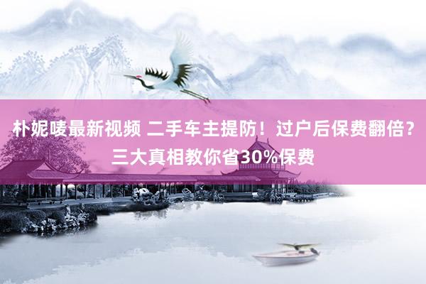 朴妮唛最新视频 二手车主提防！过户后保费翻倍？三大真相教你省30%保费