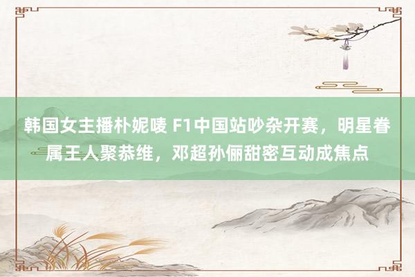 韩国女主播朴妮唛 F1中国站吵杂开赛，明星眷属王人聚恭维，邓超孙俪甜密互动成焦点