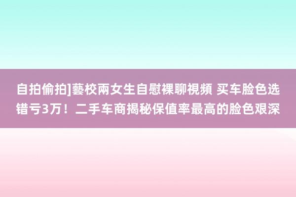 自拍偷拍]藝校兩女生自慰裸聊視頻 买车脸色选错亏3万！二手车商揭秘保值率最高的脸色艰深