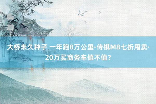 大桥未久种子 一年跑8万公里·传祺M8七折甩卖·20万买商务车值不值？