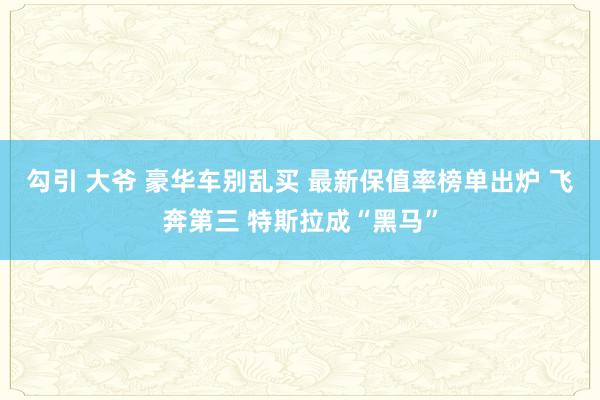 勾引 大爷 豪华车别乱买 最新保值率榜单出炉 飞奔第三 特斯拉成“黑马”