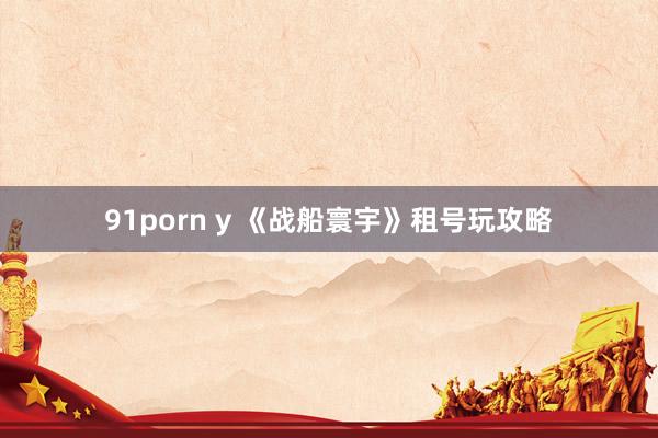 91porn y 《战船寰宇》租号玩攻略