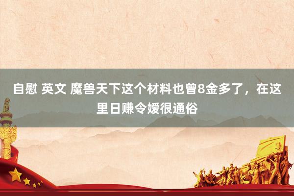 自慰 英文 魔兽天下这个材料也曾8金多了，在这里日赚令嫒很通俗