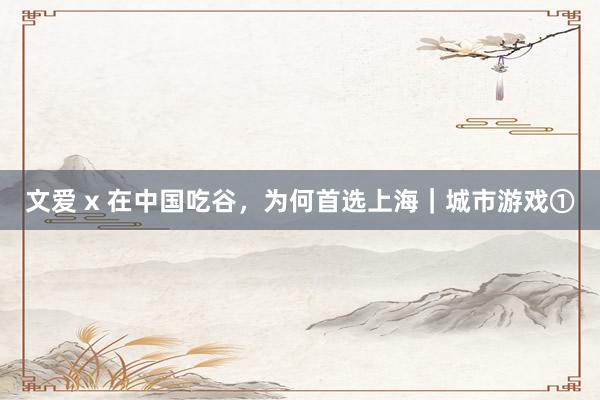 文爱 x 在中国吃谷，为何首选上海｜城市游戏①