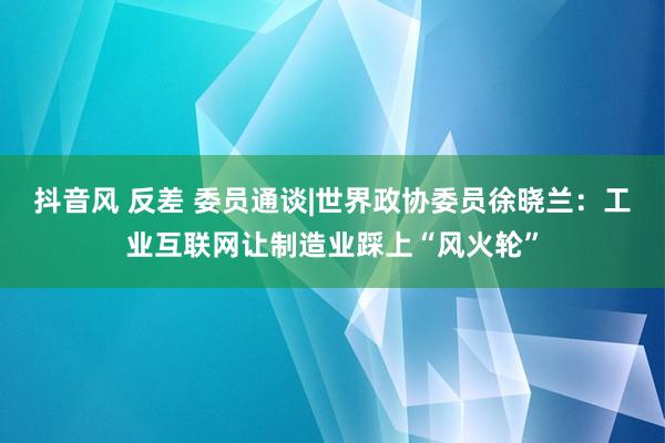 抖音风 反差 委员通谈|世界政协委员徐晓兰：工业互联网让制造业踩上“风火轮”