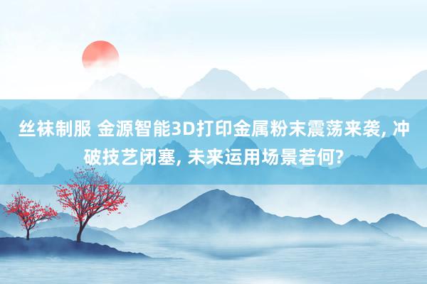 丝袜制服 金源智能3D打印金属粉末震荡来袭, 冲破技艺闭塞, 未来运用场景若何?