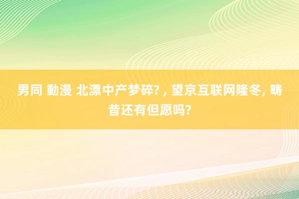 男同 動漫 北漂中产梦碎? , 望京互联网隆冬, 畴昔还有但愿吗?