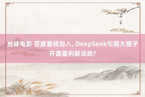 丝袜电影 百度重磅加入, DeepSeek引颈大模子开源盈利新谈路?
