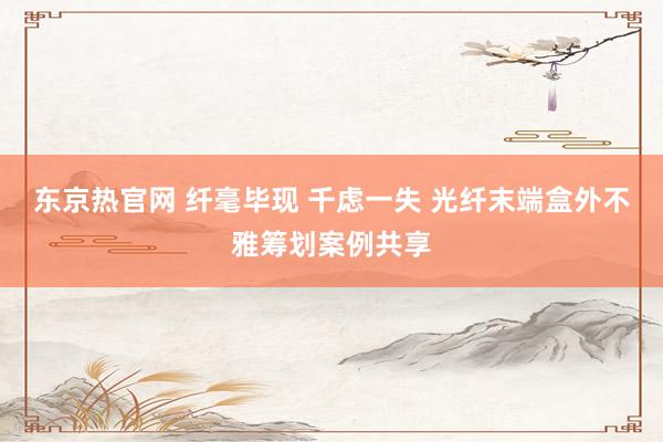 东京热官网 纤毫毕现 千虑一失 光纤末端盒外不雅筹划案例共享