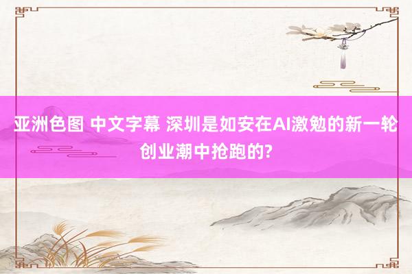 亚洲色图 中文字幕 深圳是如安在AI激勉的新一轮创业潮中抢跑的?