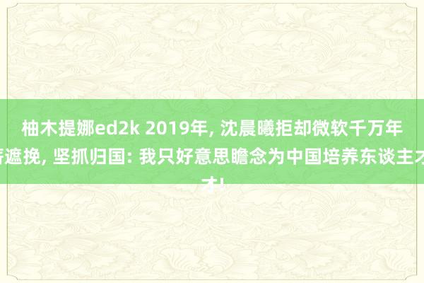 柚木提娜ed2k 2019年, 沈晨曦拒却微软千万年薪遮挽, 坚抓归国: 我只好意思瞻念为中国培养东谈主才!