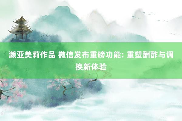 濑亚美莉作品 微信发布重磅功能: 重塑酬酢与调换新体验