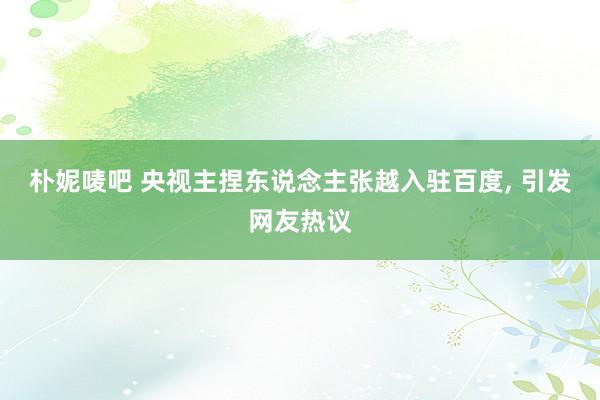 朴妮唛吧 央视主捏东说念主张越入驻百度, 引发网友热议