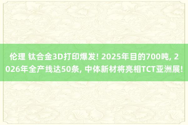 伦理 钛合金3D打印爆发! 2025年目的700吨, 2026年全产线达50条, 中体新材将亮相TCT亚洲展!