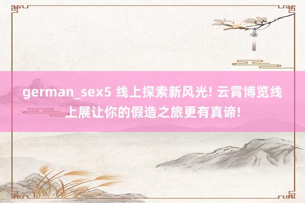 german_sex5 线上探索新风光! 云霄博览线上展让你的假造之旅更有真谛!